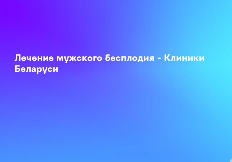 Лечение мужского бесплодия - Клиники Беларуси