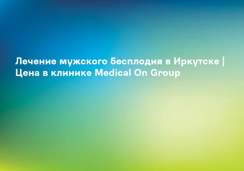 Лечение мужского бесплодия в Иркутске | Цена в клинике Medical On Group