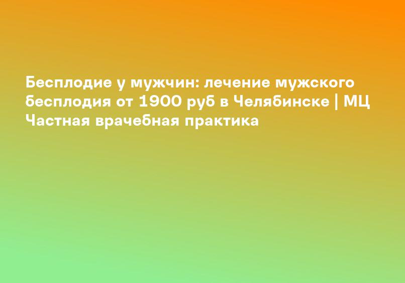 Бесплодие у мужчин: лечение мужского бесплодия от 1900 руб в Челябинске | МЦ Частная врачебная практика
