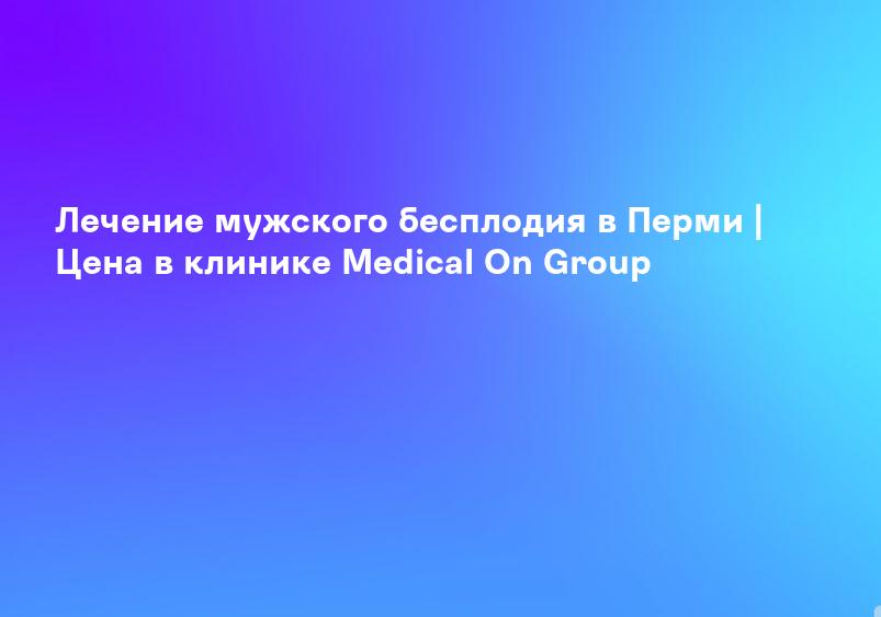 Лечение мужского бесплодия в Новосибирске | Цена в клинике Medical On Group