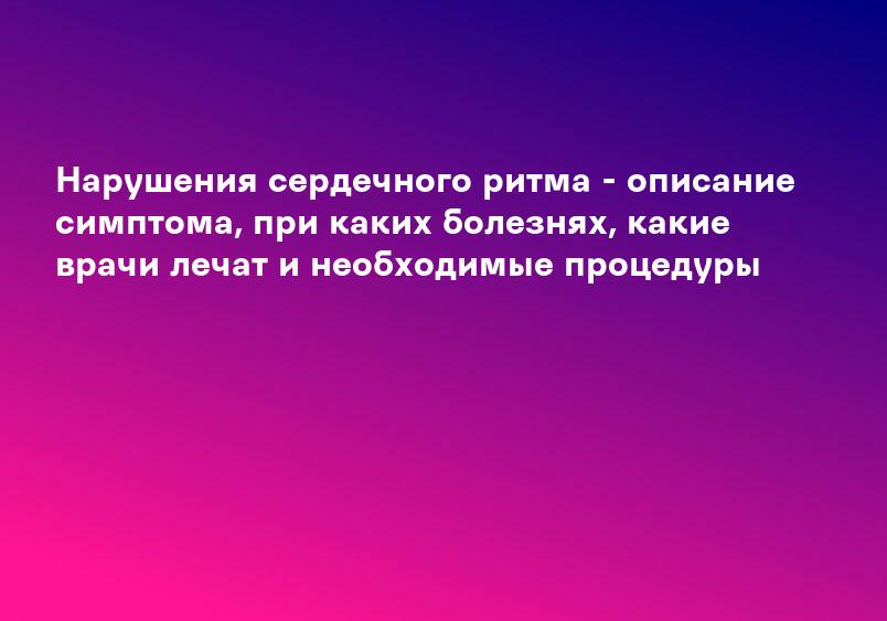 Нарушения сердечного ритма - описание симптома, при каких болезнях, какие врачи лечат и необходимые процедуры
