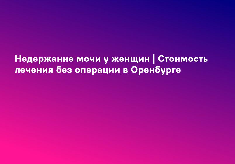 Недержание мочи у женщин | Стоимость лечения без операции в Оренбурге