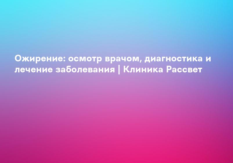 Ожирение: осмотр врачом, диагностика и лечение заболевания | Клиника Рассвет