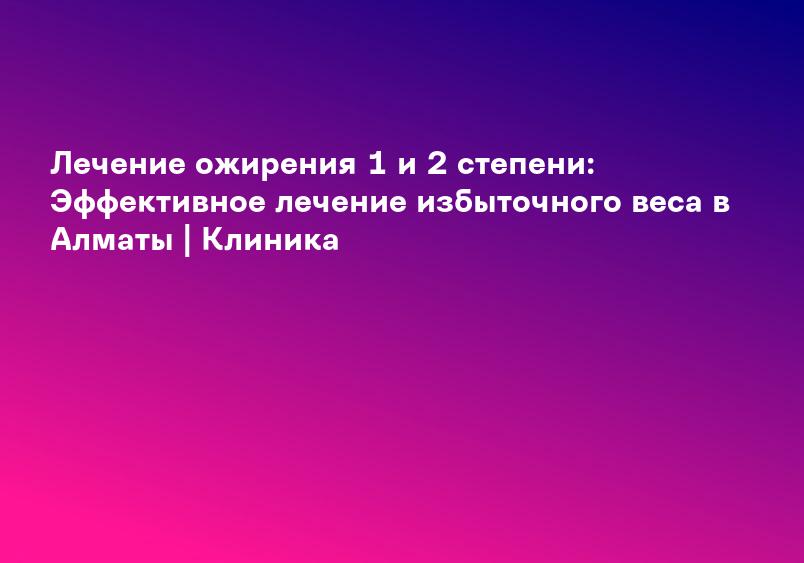 Лечение ожирения 1 и 2 степени: Эффективное лечение избыточного веса в Алматы | Клиника