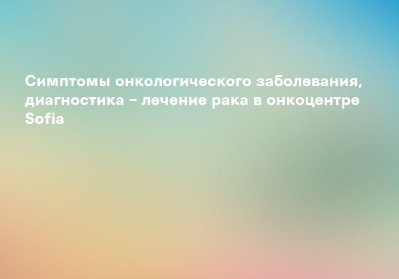 Симптомы онкологического заболевания, диагностика – лечение рака в онкоцентре Sofia