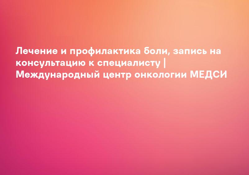 Лечение и профилактика боли, запись на консультацию к специалисту | Международный центр онкологии МЕДСИ