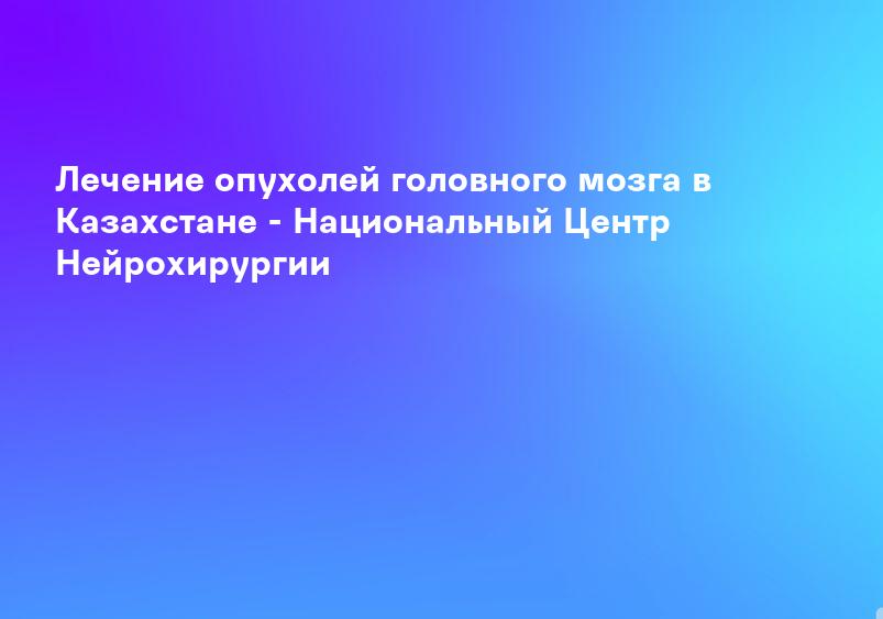 Лечение опухолей головного мозга в Казахстане - Национальный Центр Нейрохирургии