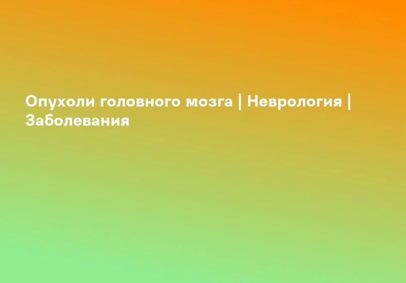 Опухоли головного мозга | Неврология | Заболевания