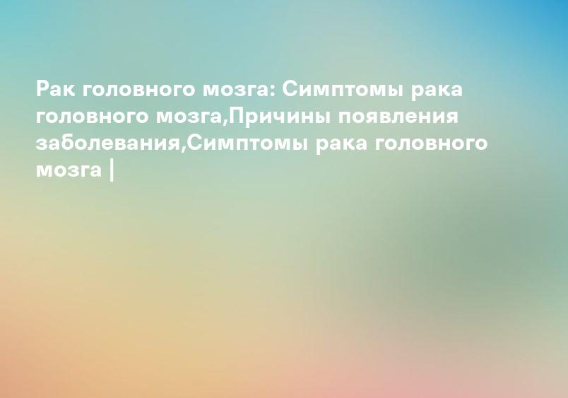 Рак головного мозга: Симптомы рака головного мозга,Причины появления заболевания,Симптомы рака головного мозга |