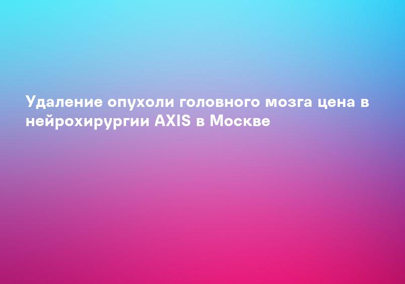 Удаление опухоли головного мозга цена в нейрохирургии AXIS в Москве