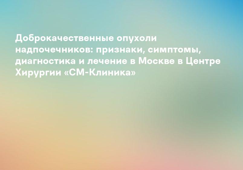 Доброкачественные опухоли надпочечников: признаки, симптомы, диагностика и лечение в Москве в Центре Хирургии «СМ-Клиника»