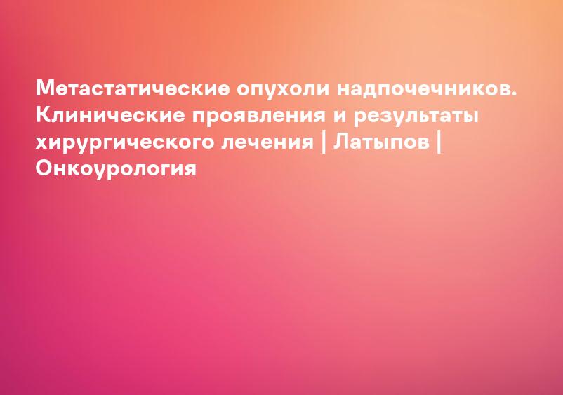 Метастатические опухоли надпочечников. Клинические проявления и результаты хирургического лечения | Латыпов | Онкоурология