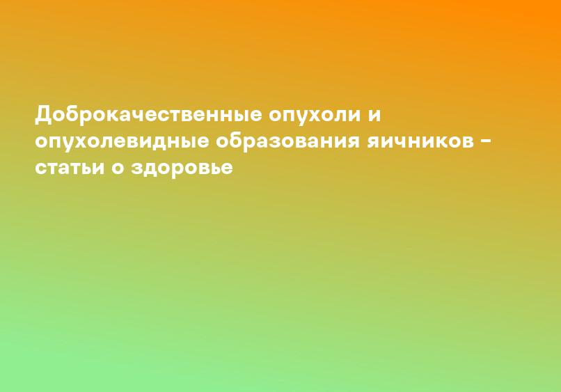 Доброкачественные опухоли и опухолевидные образования яичников – статьи о здоровье