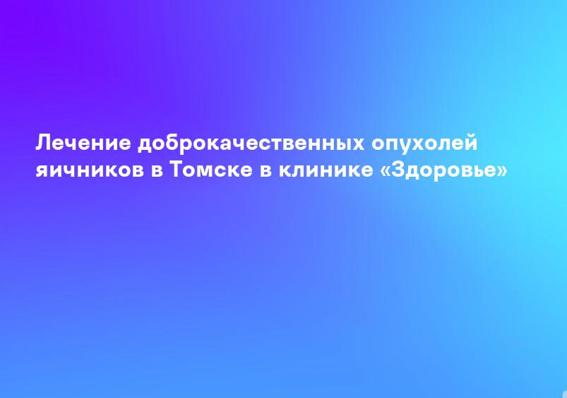 Лечение доброкачественных опухолей яичников в Томске в клинике «Здоровье»