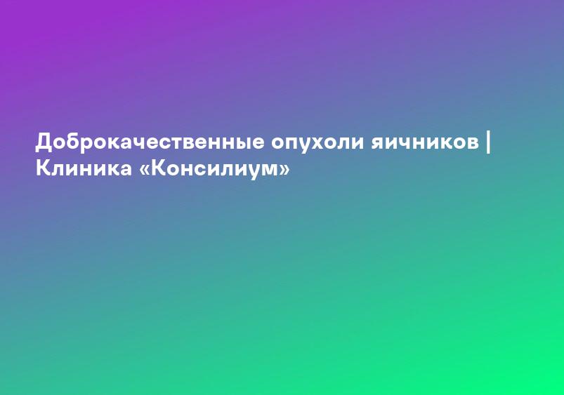 Доброкачественные опухоли яичников | Клиника «Консилиум»