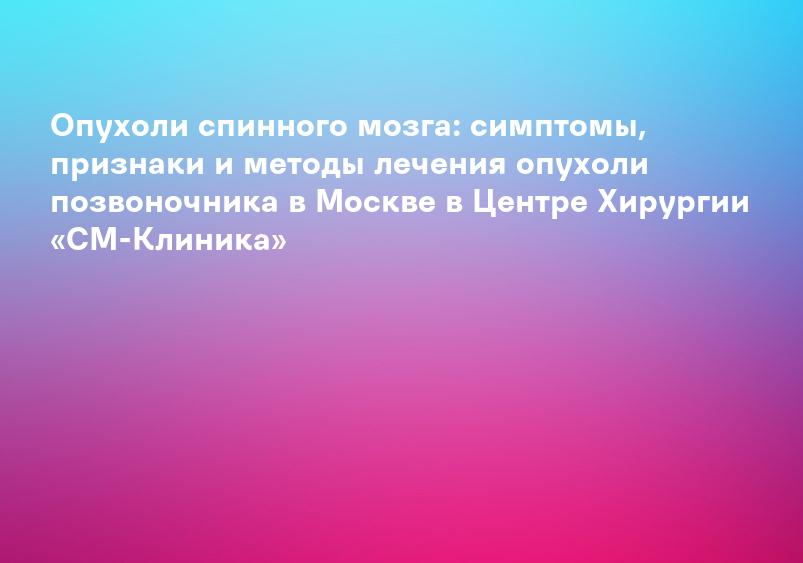 Опухоли спинного мозга: симптомы, признаки и методы лечения опухоли позвоночника в Москве в Центре Хирургии «СМ-Клиника»