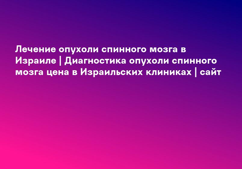 Лечение опухоли спинного мозга в Израиле | Диагностика опухоли спинного мозга цена в Израильских клиниках | сайт