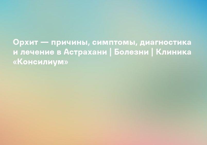 Орхит — причины, симптомы, диагностика и лечение в Астрахани | Болезни | Клиника «Консилиум»
