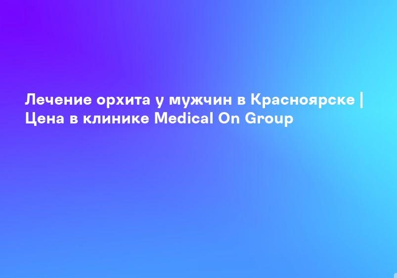 Лечение орхита у мужчин в Красноярске | Цена в клинике Medical On Group