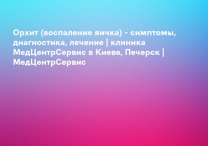 Орхит (воспаление яичка) - симптомы, диагностика, лечение | клиника МедЦентрСервис в Киеве, Печерск | МедЦентрСервис
