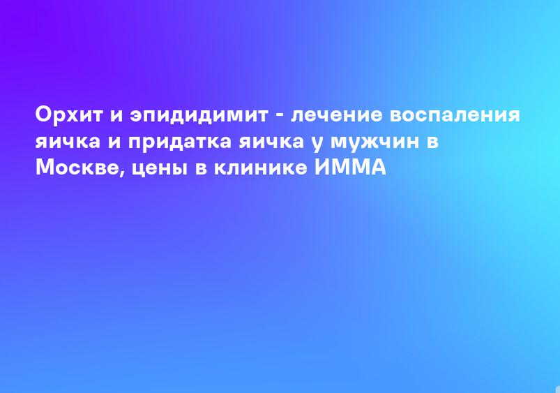 Орхит и эпидидимит - лечение воспаления яичка и придатка яичка у мужчин в Москве, цены в клинике ИММА