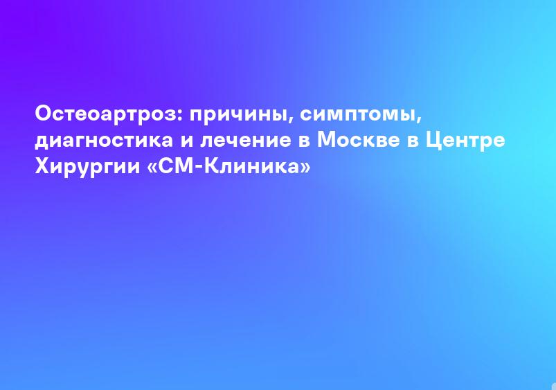 Остеоартроз: причины, симптомы, диагностика и лечение в Москве в Центре Хирургии «СМ-Клиника»