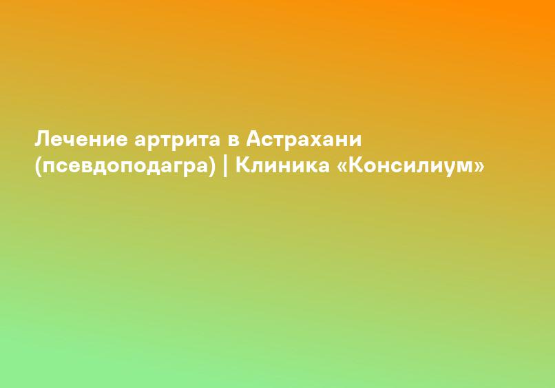 Лечение артрита в Астрахани (псевдоподагра) | Клиника «Консилиум»