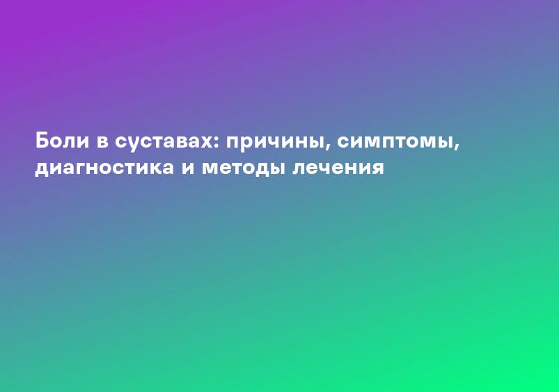 Боли в суставах: причины, симптомы, диагностика и методы лечения
