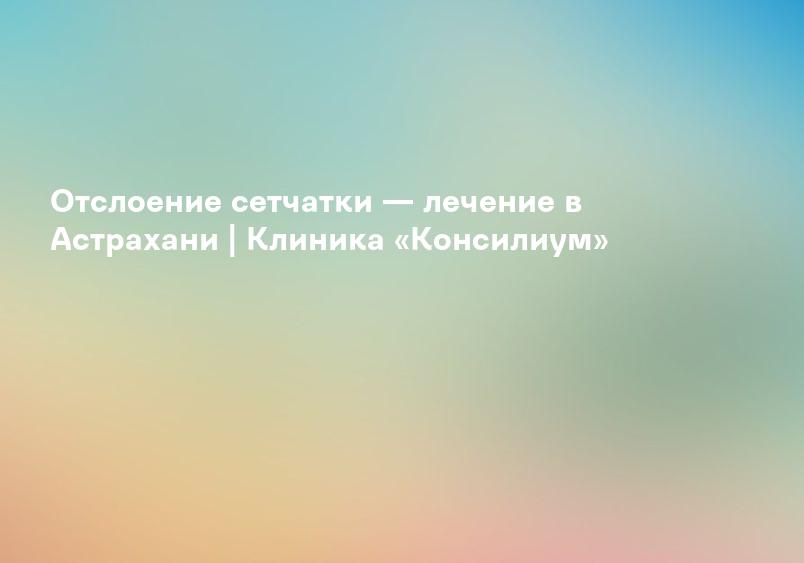 Отслоение сетчатки — лечение в Астрахани | Клиника «Консилиум»