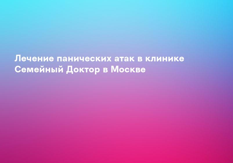 Лечение панических атак в клинике Семейный Доктор в Москве