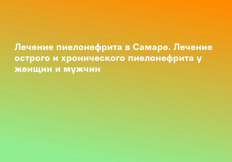 Лечение пиелонефрита в Самаре. Лечение острого и хронического пиелонефрита у женщин и мужчин
