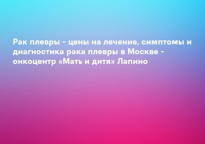 Рак плевры - цены на лечение, симптомы и диагностика рака плевры в Москве - онкоцентр «Мать и дитя» Лапино