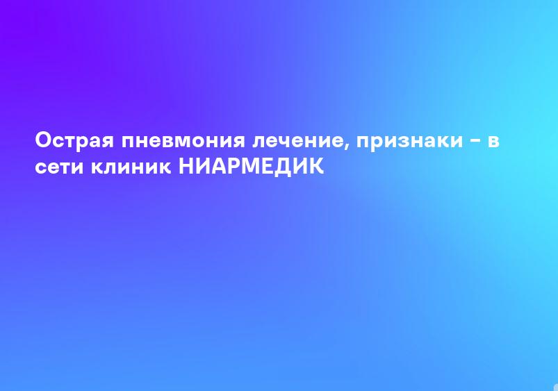 Острая пневмония лечение, признаки – в сети клиник НИАРМЕДИК