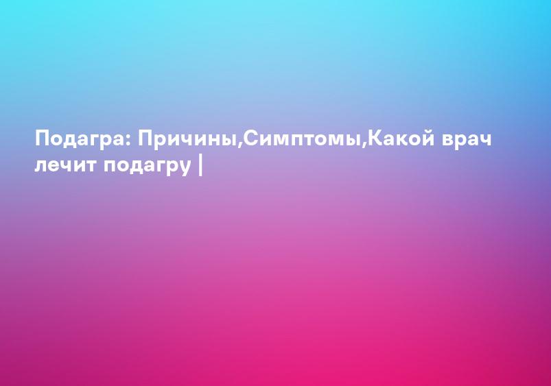 Подагра: Причины,Симптомы,Какой врач лечит подагру |