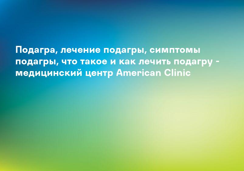Подагра, лечение подагры, симптомы подагры, что такое и как лечить подагру - медицинский центр American Clinic