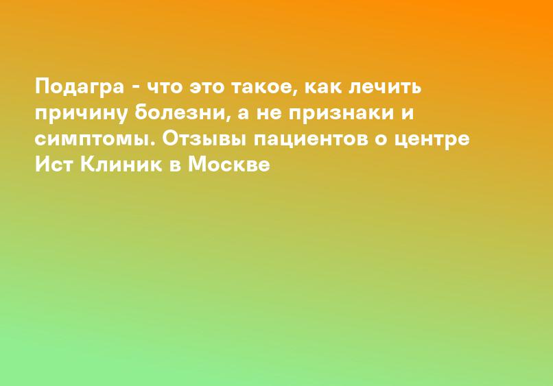 Подагра - что это такое, как лечить причину болезни, а не признаки и симптомы. Отзывы пациентов о центре Ист Клиник в Москве