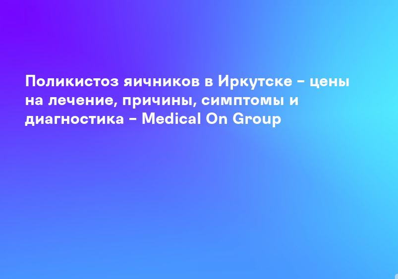Поликистоз яичников в Иркутске – цены на лечение, причины, симптомы и диагностика – Medical On Group