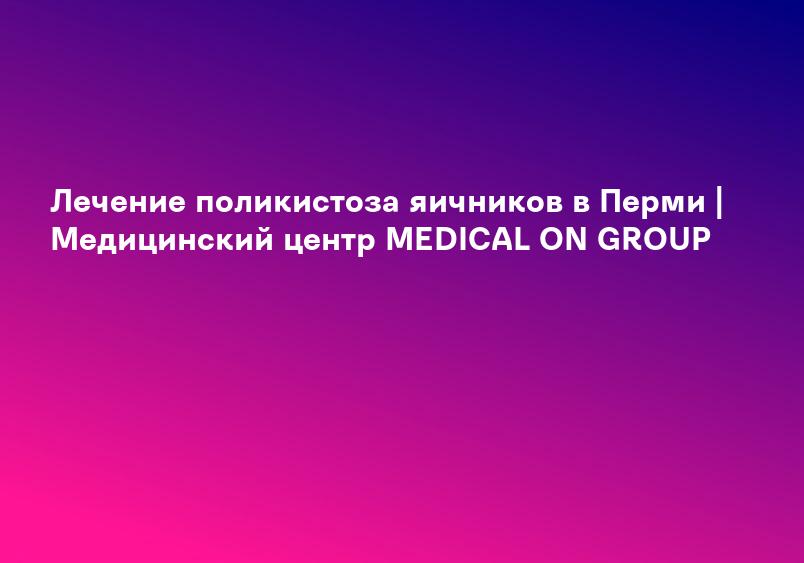 Лечение поликистоза яичников в Перми | Медицинский центр MEDICAL ON GROUP