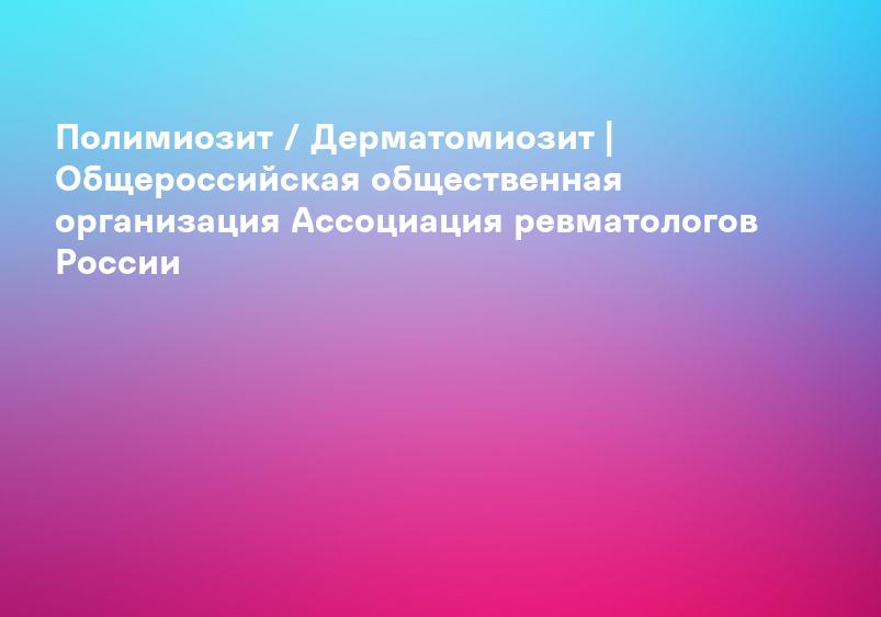 Полимиозит / Дерматомиозит | Общероссийская общественная организация Ассоциация ревматологов России