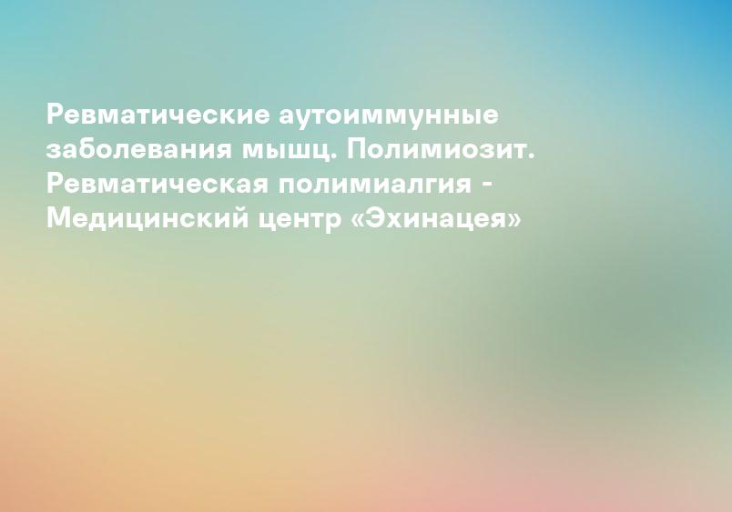 Ревматические аутоиммунные заболевания мышц. Полимиозит. Ревматическая полимиалгия - Медицинский центр «Эхинацея»