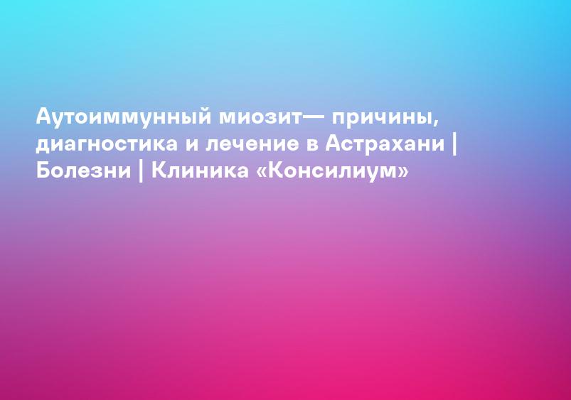Аутоиммунный миозит— причины, диагностика и лечение в Астрахани | Болезни | Клиника «Консилиум»