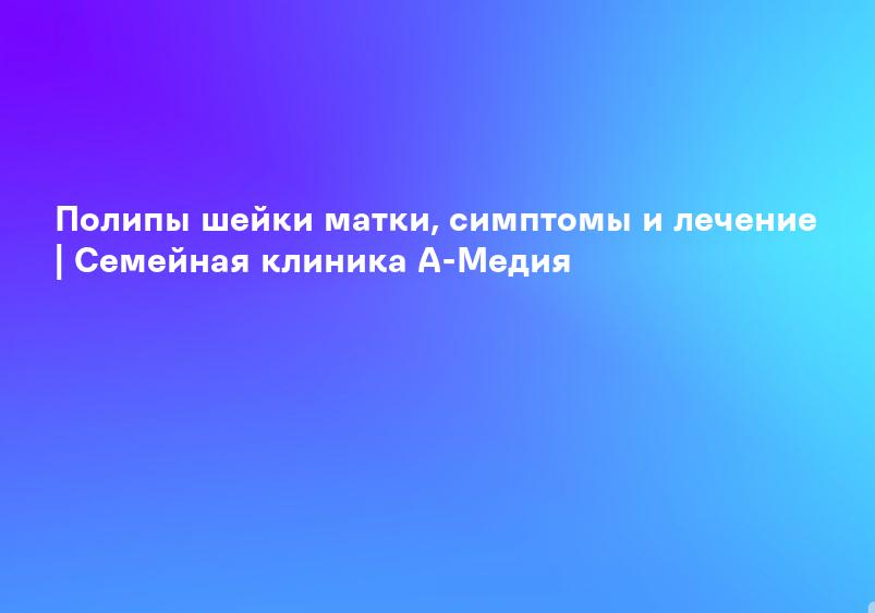 Полипы шейки матки, симптомы и лечение | Семейная клиника А-Медия
