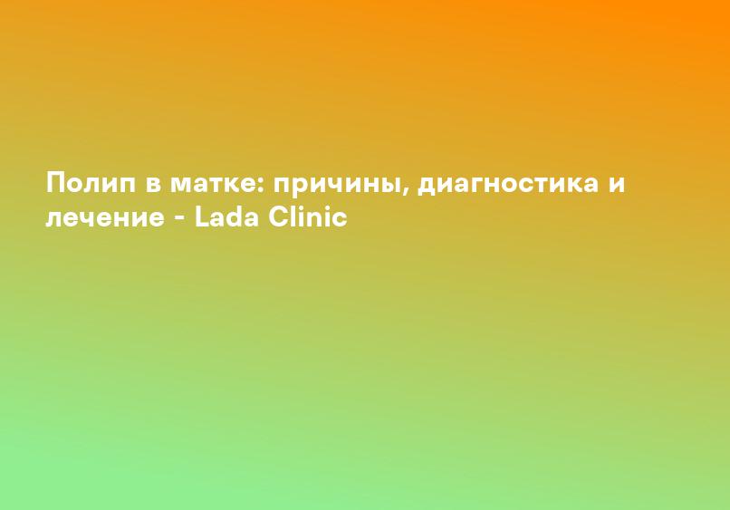 Полип в матке: причины, диагностика и лечение - Lada Clinic