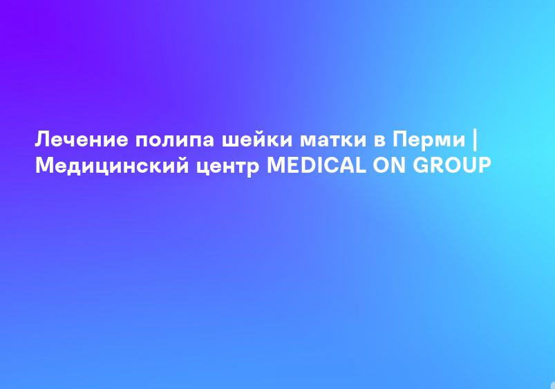 Лечение полипа шейки матки в Перми | Медицинский центр MEDICAL ON GROUP