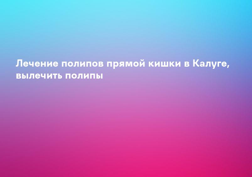 Лечение полипов прямой кишки в Калуге, вылечить полипы