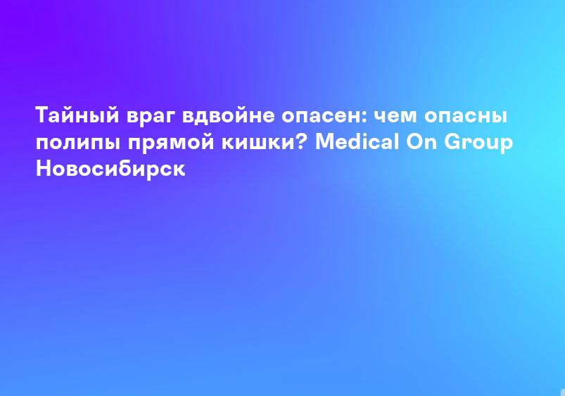 Тайный враг вдвойне опасен: чем опасны полипы прямой кишки? Medical On Group Новосибирск