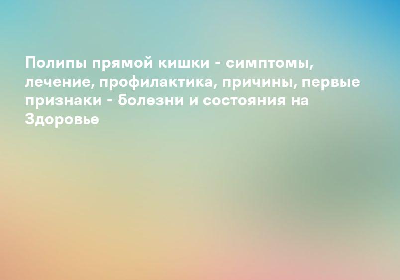Полипы прямой кишки - симптомы, лечение, профилактика, причины, первые признаки - болезни и состояния на Здоровье