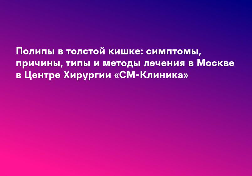 Полипы в толстой кишке: симптомы, причины, типы и методы лечения в Москве в Центре Хирургии «СМ-Клиника»