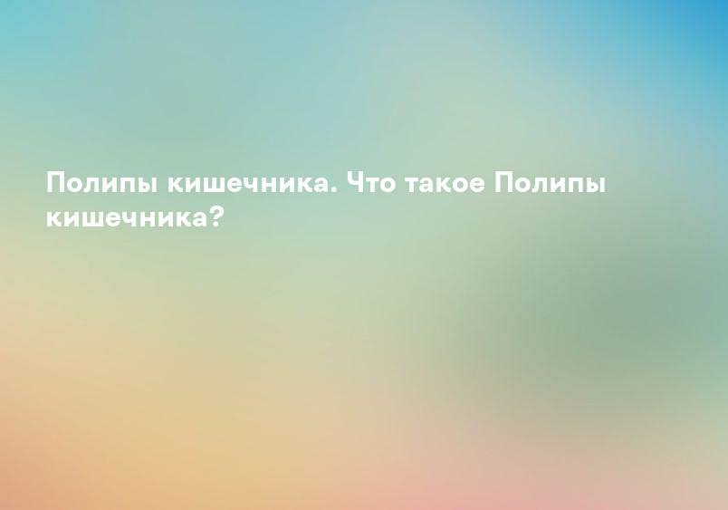 Полипы кишечника. Что такое Полипы кишечника?