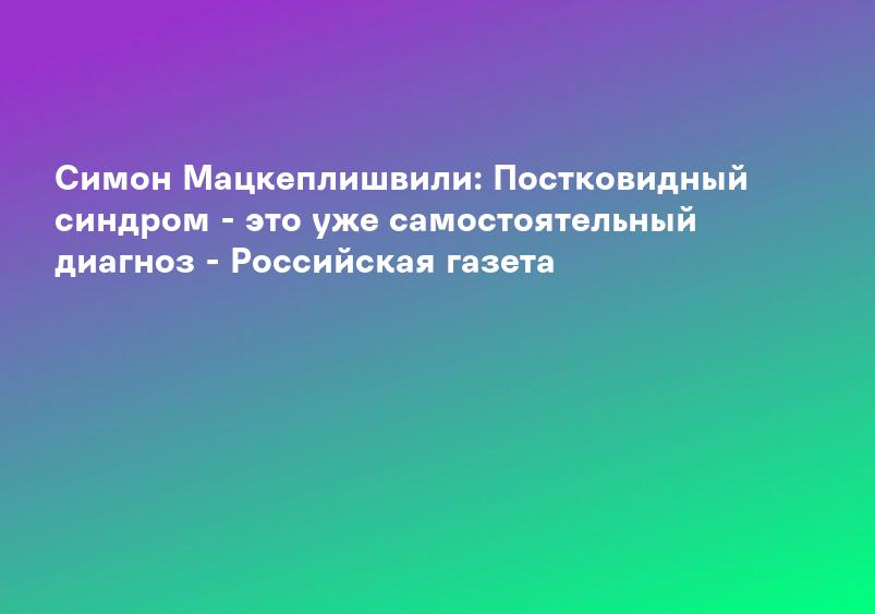 Симон Мацкеплишвили: Постковидный синдром - это уже самостоятельный диагноз - Российская газета